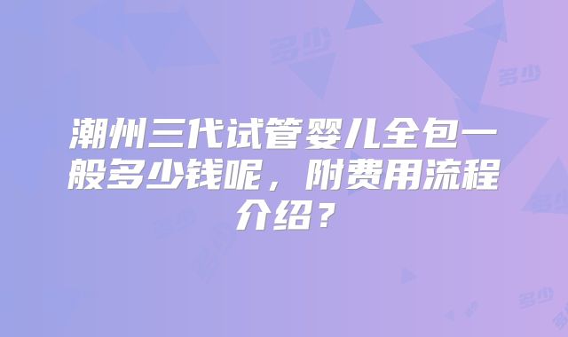 潮州三代试管婴儿全包一般多少钱呢,附费用流程介绍?