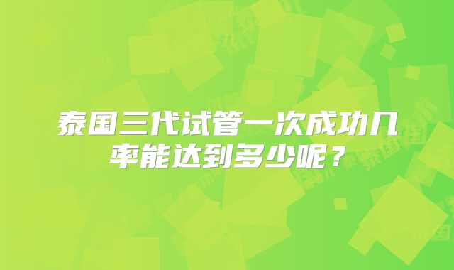 泰国三代试管一次成功几率能达到多少呢？