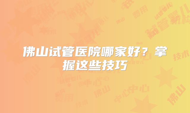 佛山试管医院哪家好？掌握这些技巧