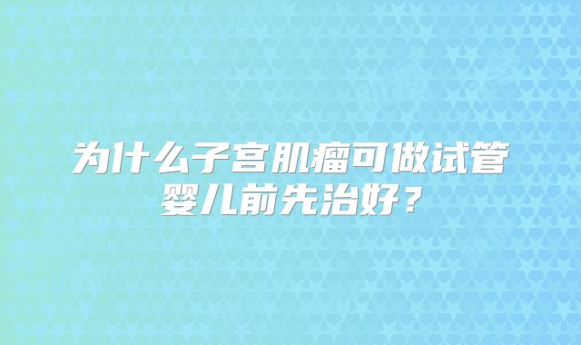 为什么子宫肌瘤可做试管婴儿前先治好?