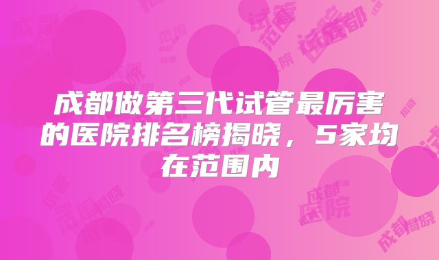 成都做第三代试管最厉害的医院排名榜揭晓，5家均在范围内