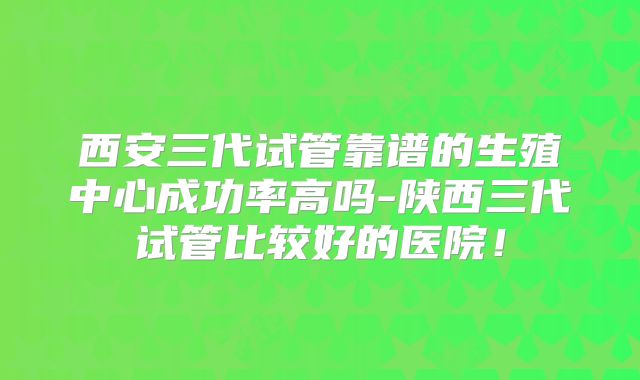 西安三代试管靠谱的生殖中心成功率高吗-陕西三代试管比较好的医院!