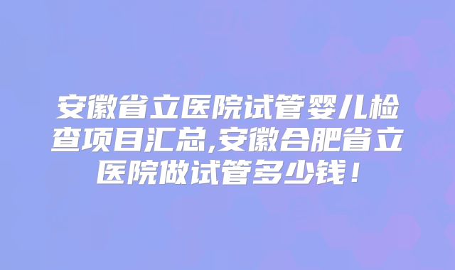 安徽省立医院试管婴儿检查项目汇总,安徽合肥省立医院做试管多少钱！