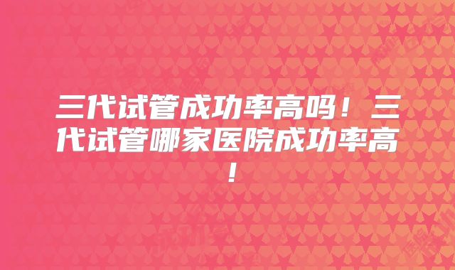 三代试管成功率高吗!三代试管哪家医院成功率高!