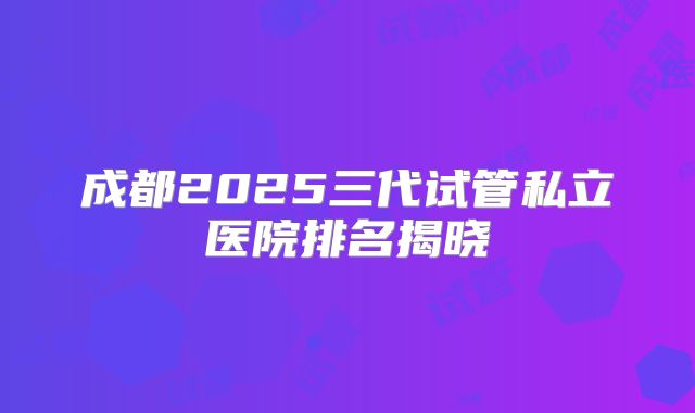 成都2025三代试管私立医院排名揭晓
