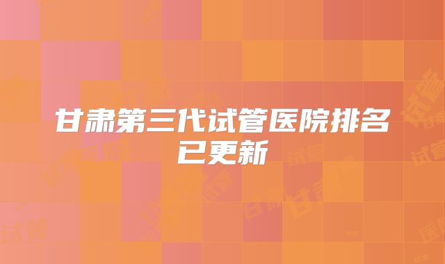 甘肃第三代试管医院排名已更新