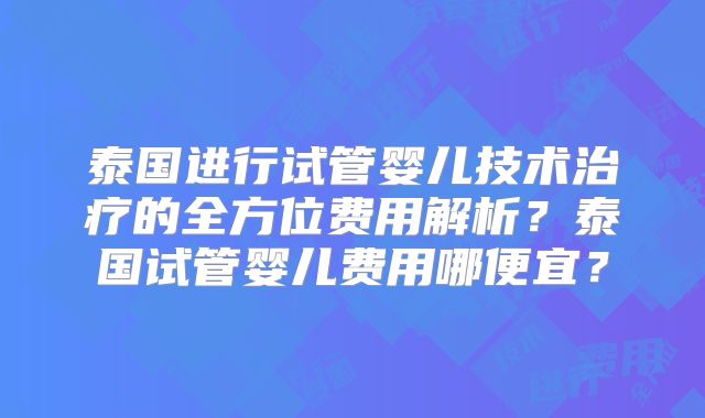 泰国进行试管婴儿技术治疗的全方位费用解析？泰国试管婴儿费用哪便宜？