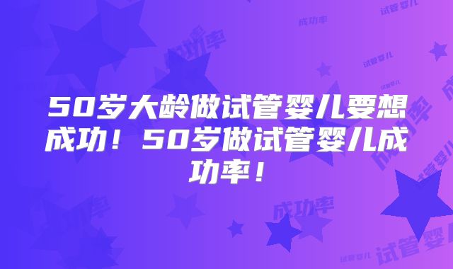 50岁大龄做试管婴儿要想成功！50岁做试管婴儿成功率！