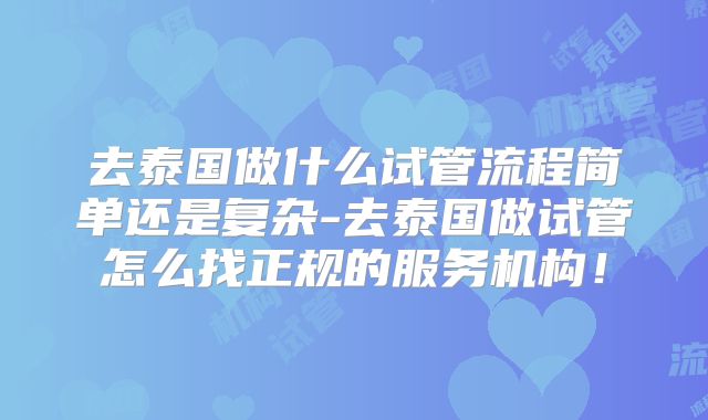 去泰国做什么试管流程简单还是复杂-去泰国做试管怎么找正规的服务机构！