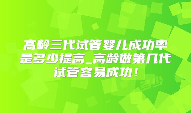 高龄三代试管婴儿成功率是多少提高_高龄做第几代试管容易成功！