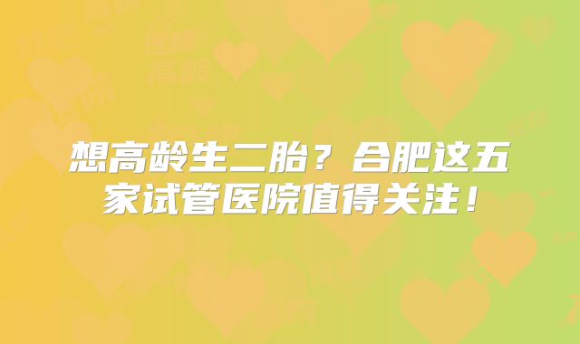 想高龄生二胎？合肥这五家试管医院值得关注！