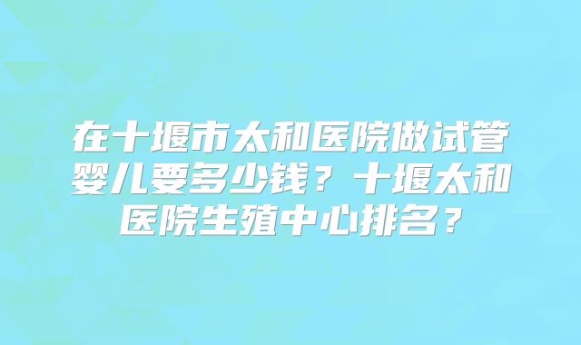 在十堰市太和医院做试管婴儿要多少钱？十堰太和医院生殖中心排名？