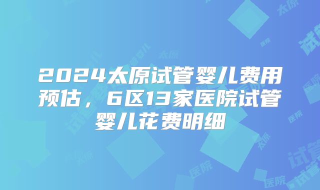 2024太原试管婴儿费用预估，6区13家医院试管婴儿花费明细