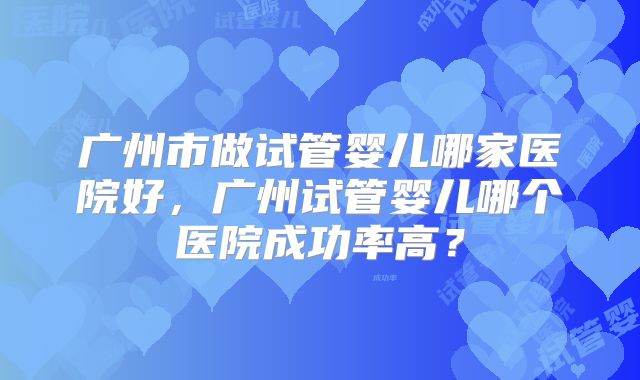 广州市做试管婴儿哪家医院好，广州试管婴儿哪个医院成功率高？