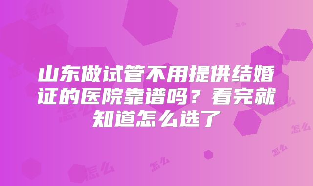 山东做试管不用提供结婚证的医院靠谱吗?看完就知道怎么选了