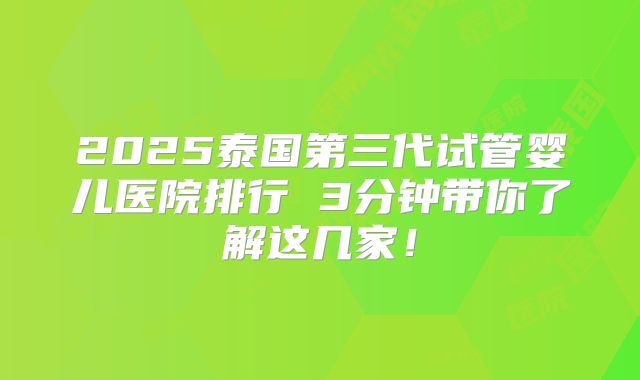 2025泰国第三代试管婴儿医院排行 3分钟带你了解这几家！