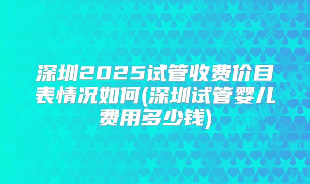 深圳2025试管收费价目表情况如何(深圳试管婴儿费用多少钱)