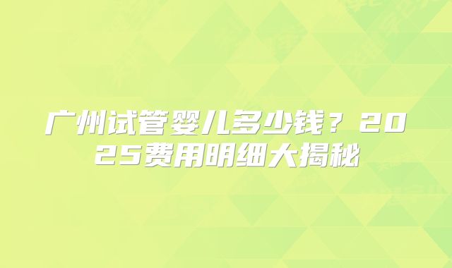 广州试管婴儿多少钱？2025费用明细大揭秘