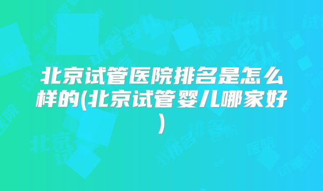 北京试管医院排名是怎么样的(北京试管婴儿哪家好)