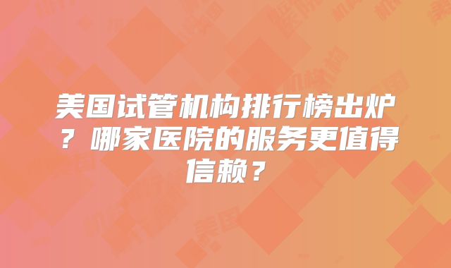 美国试管机构排行榜出炉？哪家医院的服务更值得信赖？