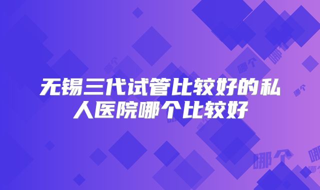 无锡三代试管比较好的私人医院哪个比较好