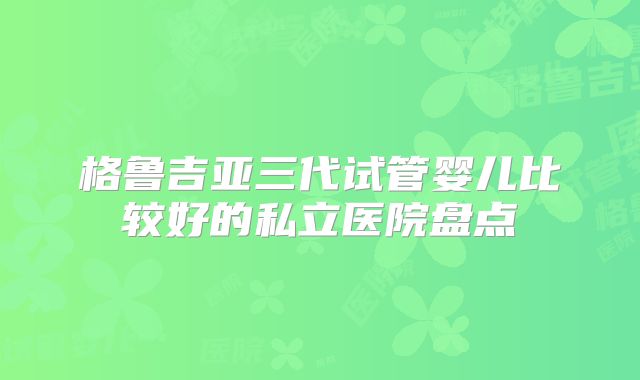 格鲁吉亚三代试管婴儿比较好的私立医院盘点