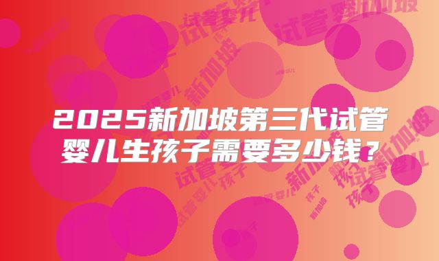 2025新加坡第三代试管婴儿生孩子需要多少钱？