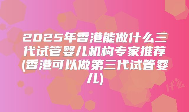2025年香港能做什么三代试管婴儿机构专家推荐(香港可以做第三代试管婴儿)