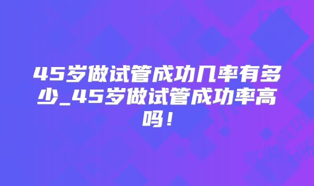 45岁做试管成功几率有多少_45岁做试管成功率高吗！