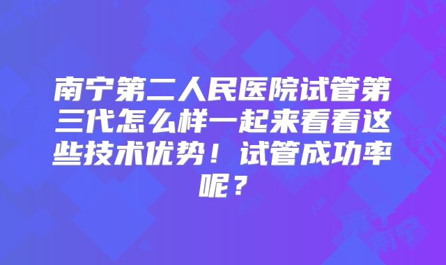 南宁第二人民医院试管第三代怎么样一起来看看这些技术优势！试管成功率呢？