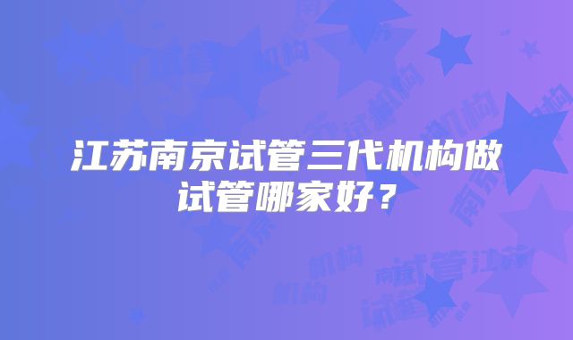 江苏南京试管三代机构做试管哪家好？