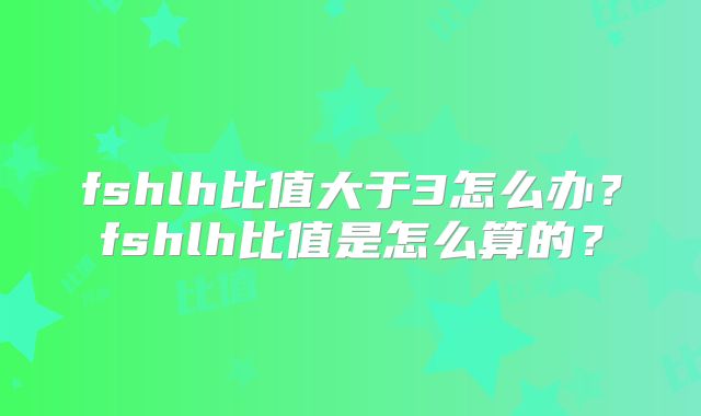 fshlh比值大于3怎么办?fshlh比值是怎么算的?