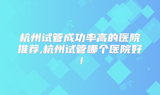 杭州试管成功率高的医院推荐,杭州试管哪个医院好!