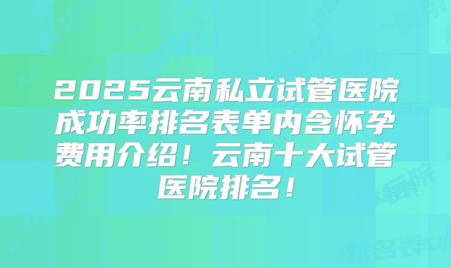 2025云南私立试管医院成功率排名表单内含怀孕费用介绍！云南十大试管医院排名！