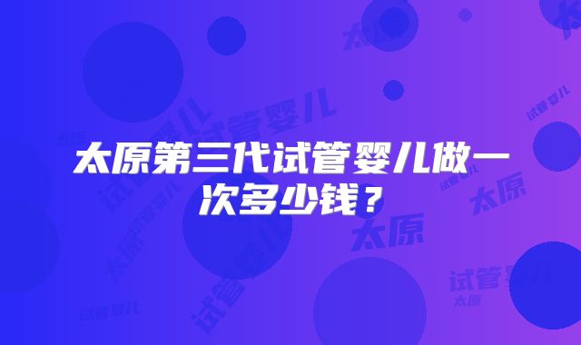 太原第三代试管婴儿做一次多少钱？