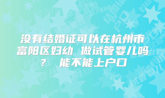没有结婚证可以在杭州市富阳区妇幼 做试管婴儿吗? 能不能上户口