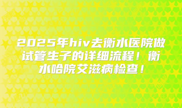 2025年hiv去衡水医院做试管生子的详细流程！衡水哈院艾滋病检查！