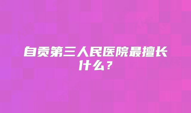自贡第三人民医院最擅长什么？