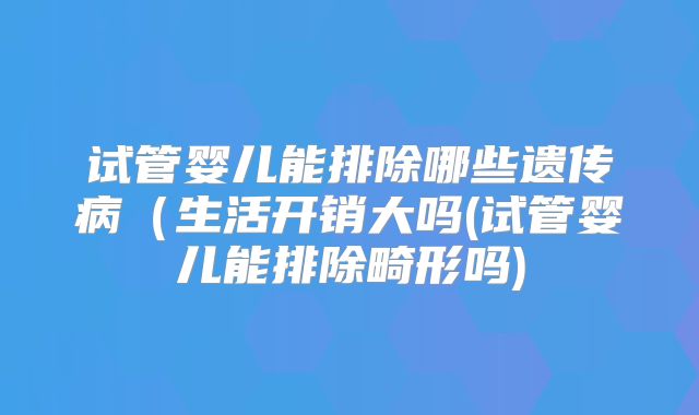 试管婴儿能排除哪些遗传病（生活开销大吗(试管婴儿能排除畸形吗)