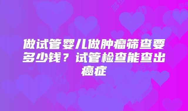 做试管婴儿做肿瘤筛查要多少钱？试管检查能查出癌症