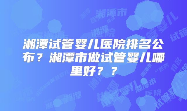 湘潭试管婴儿医院排名公布?湘潭市做试管婴儿哪里好??