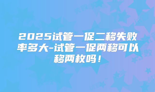 2025试管一促二移失败率多大-试管一促两移可以移两枚吗!