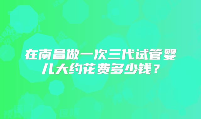 在南昌做一次三代试管婴儿大约花费多少钱？