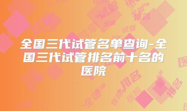 全国三代试管名单查询-全国三代试管排名前十名的医院