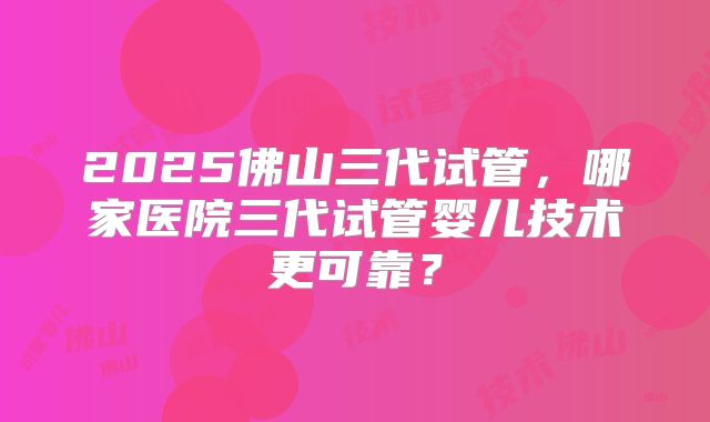2025佛山三代试管，哪家医院三代试管婴儿技术更可靠？