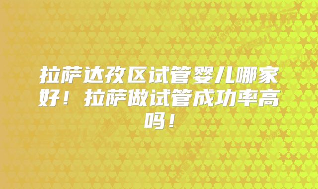 拉萨达孜区试管婴儿哪家好！拉萨做试管成功率高吗！
