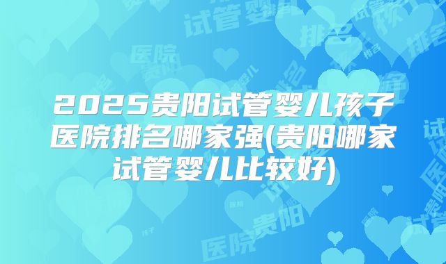2025贵阳试管婴儿孩子医院排名哪家强(贵阳哪家试管婴儿比较好)