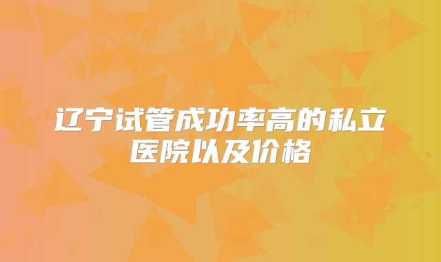 辽宁试管成功率高的私立医院以及价格