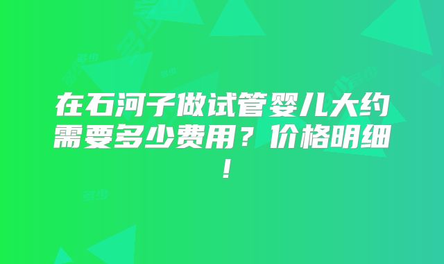 在石河子做试管婴儿大约需要多少费用？价格明细！