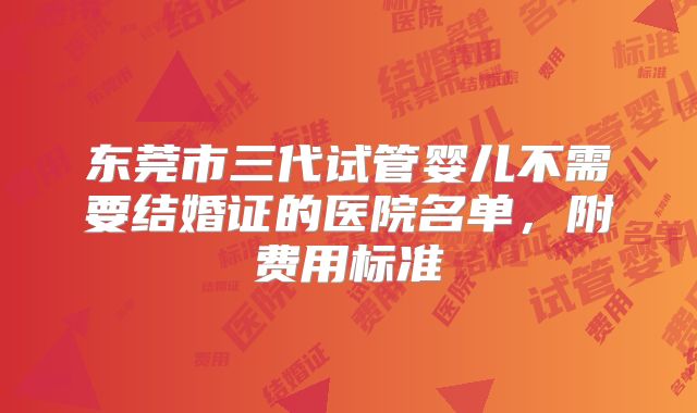 东莞市三代试管婴儿不需要结婚证的医院名单，附费用标准